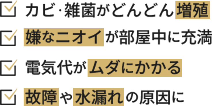 カビ・雑菌がどんどん増殖、嫌なニオイが部屋中に充満、電気代がムダにかかる、故障や水漏れの原因に