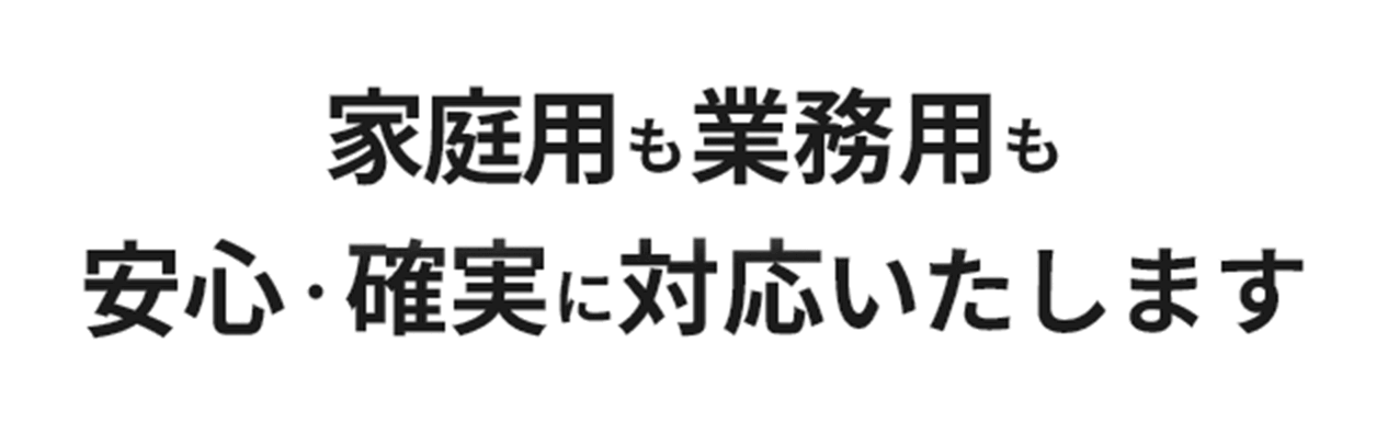 家庭用も業務用も安心・確実に対応いたします
